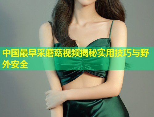 中国最早采蘑菇视频揭秘实用技巧与野外安全  第1张