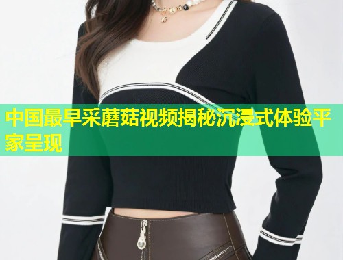 中国最早采蘑菇视频揭秘沉浸式体验平家呈现  第1张