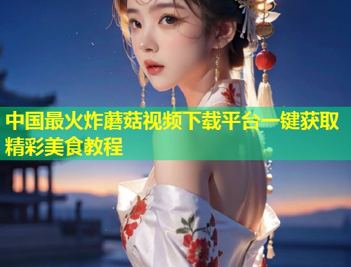 中国最火炸蘑菇视频下载平台一键获取精彩美食教程  第2张