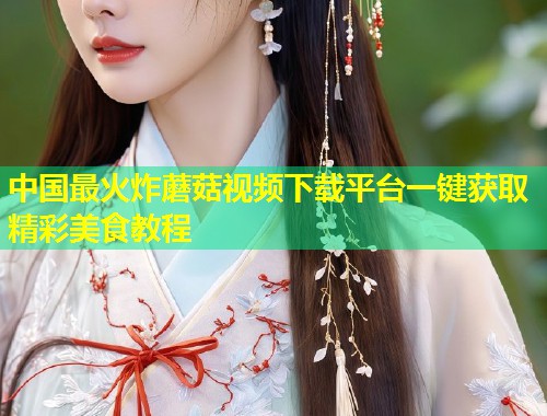 中国最火炸蘑菇视频下载平台一键获取精彩美食教程  第1张