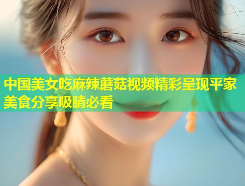 中国美女吃麻辣蘑菇视频精彩呈现平家美食分享吸睛必看  第1张