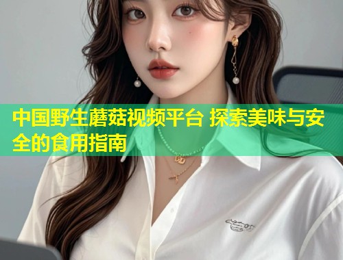 中国野生蘑菇视频平台 探索美味与安全的食用指南  第2张