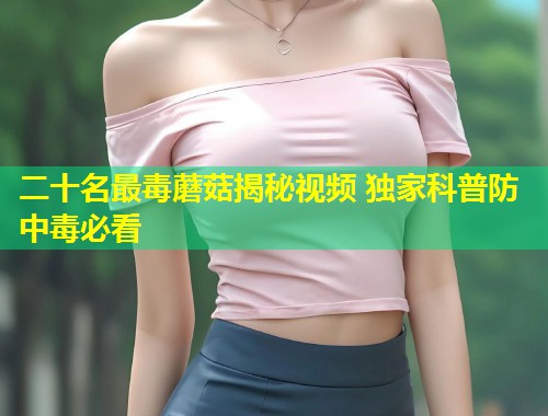 二十名最毒蘑菇揭秘视频 独家科普防中毒必看  第1张