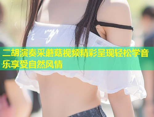 二胡演奏采蘑菇视频精彩呈现轻松学音乐享受自然风情  第1张