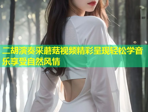 二胡演奏采蘑菇视频精彩呈现轻松学音乐享受自然风情  第2张