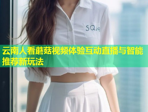 云南人看蘑菇视频体验互动直播与智能推荐新玩法  第1张