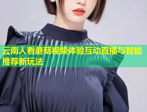 云南人看蘑菇视频体验互动直播与智能推荐新玩法  第2张