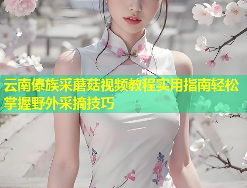 云南傣族采蘑菇视频教程实用指南轻松掌握野外采摘技巧  第1张