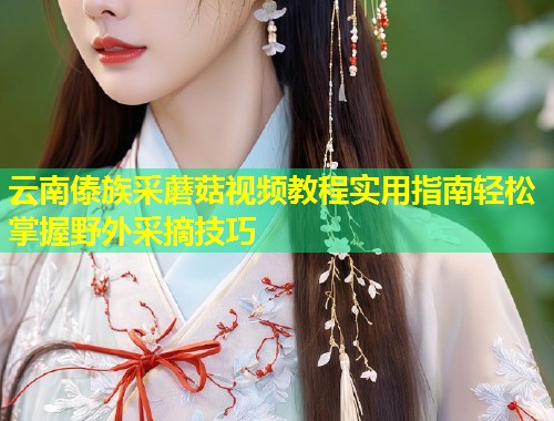 云南傣族采蘑菇视频教程实用指南轻松掌握野外采摘技巧  第2张