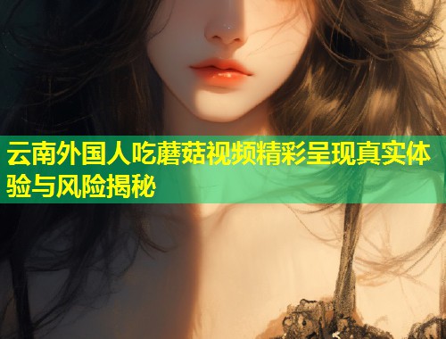 云南外国人吃蘑菇视频精彩呈现真实体验与风险揭秘  第1张