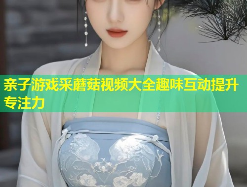 亲子游戏采蘑菇视频大全趣味互动提升专注力  第1张