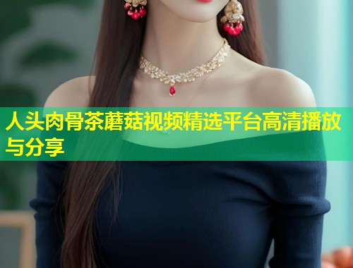 人头肉骨茶蘑菇视频精选平台高清播放与分享  第1张