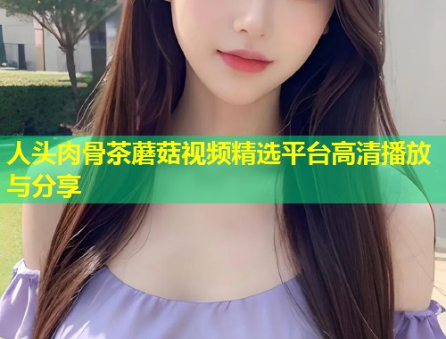 人头肉骨茶蘑菇视频精选平台高清播放与分享  第2张