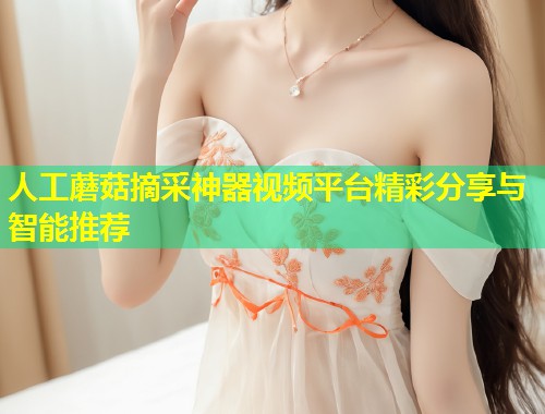 人工蘑菇摘采神器视频平台精彩分享与智能推荐  第1张