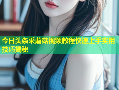 今日头条采蘑菇视频教程快速上手实用技巧揭秘  第1张