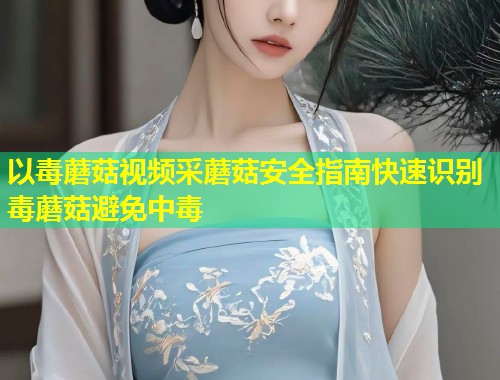 以毒蘑菇视频采蘑菇安全指南快速识别毒蘑菇避免中毒  第1张