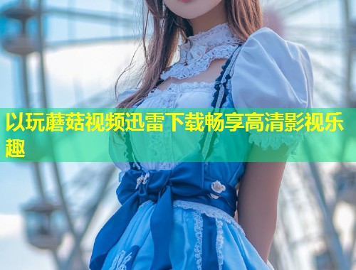 以玩蘑菇视频迅雷下载畅享高清影视乐趣  第1张