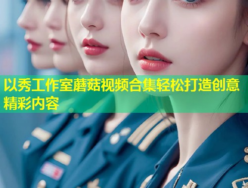以秀工作室蘑菇视频合集轻松打造创意精彩内容  第1张
