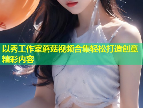 以秀工作室蘑菇视频合集轻松打造创意精彩内容  第2张