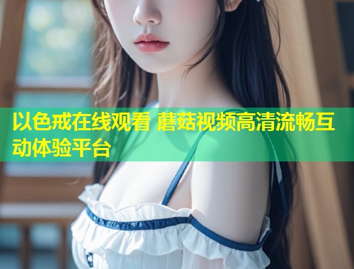 以色戒在线观看 蘑菇视频高清流畅互动体验平台  第1张
