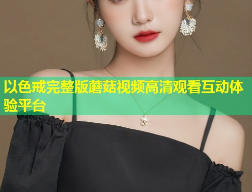 以色戒完整版蘑菇视频高清观看互动体验平台  第1张