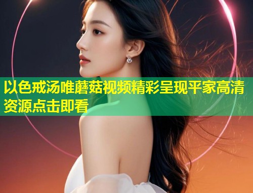 以色戒汤唯蘑菇视频精彩呈现平家高清资源点击即看  第1张