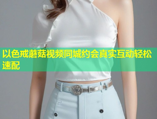 以色戒蘑菇视频同城约会真实互动轻松速配  第1张