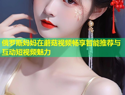 俄罗斯妈妈在蘑菇视频畅享智能推荐与互动短视频魅力  第1张