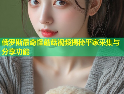 俄罗斯最奇怪蘑菇视频揭秘平家采集与分享功能  第1张