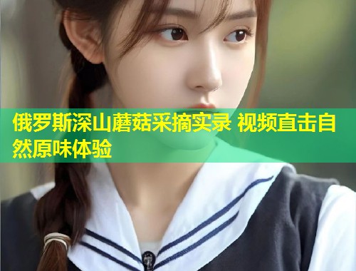 俄罗斯深山蘑菇采摘实录 视频直击自然原味体验  第1张