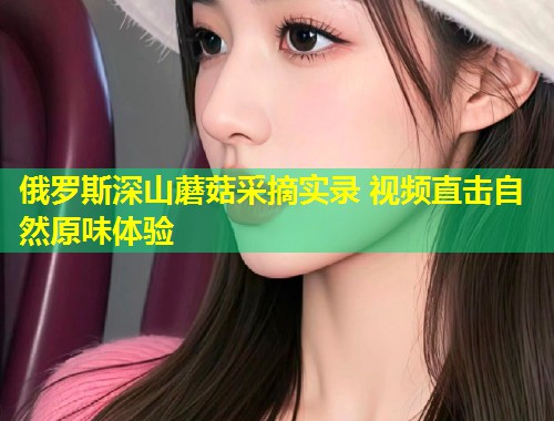俄罗斯深山蘑菇采摘实录 视频直击自然原味体验  第2张