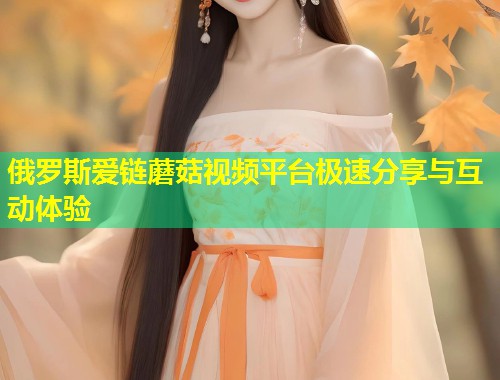 俄罗斯爱链蘑菇视频平台极速分享与互动体验  第1张