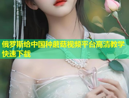 俄罗斯给中国种蘑菇视频平台高清教学快速下载  第2张