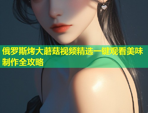 俄罗斯烤大蘑菇视频精选一键观看美味制作全攻略  第1张