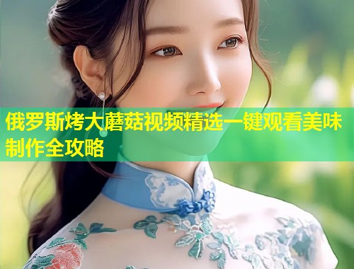 俄罗斯烤大蘑菇视频精选一键观看美味制作全攻略  第2张