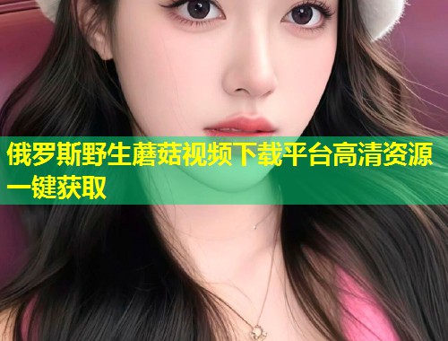 俄罗斯野生蘑菇视频下载平台高清资源一键获取  第1张