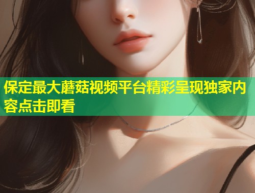 保定最大蘑菇视频平台精彩呈现独家内容点击即看  第1张