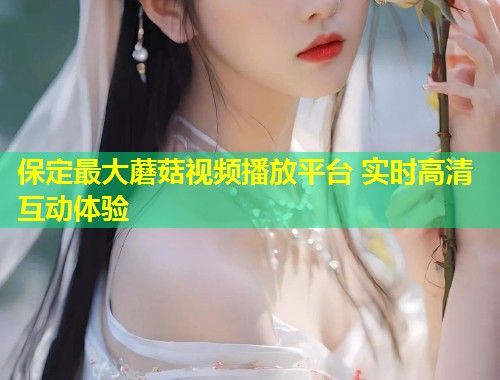 保定最大蘑菇视频播放平台 实时高清互动体验  第1张