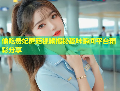 偷吃贵妃蘑菇视频揭秘趣味瞬间平台精彩分享  第1张