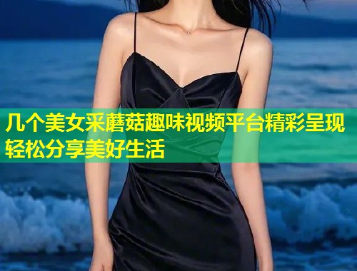 几个美女采蘑菇趣味视频平台精彩呈现轻松分享美好生活  第1张