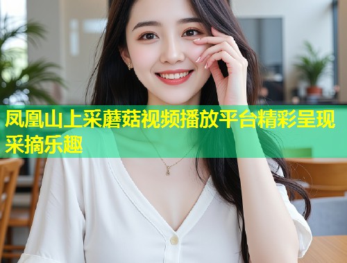 凤凰山上采蘑菇视频播放平台精彩呈现采摘乐趣  第1张