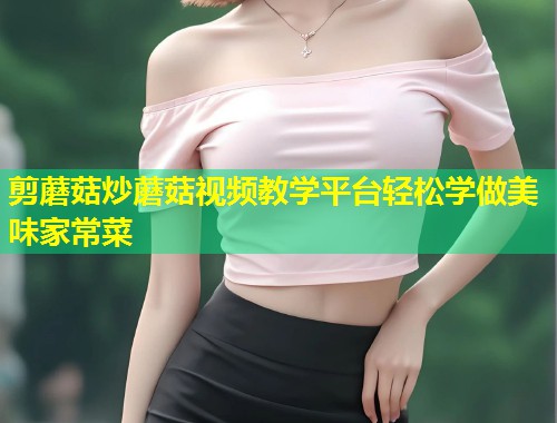 剪蘑菇炒蘑菇视频教学平台轻松学做美味家常菜  第1张