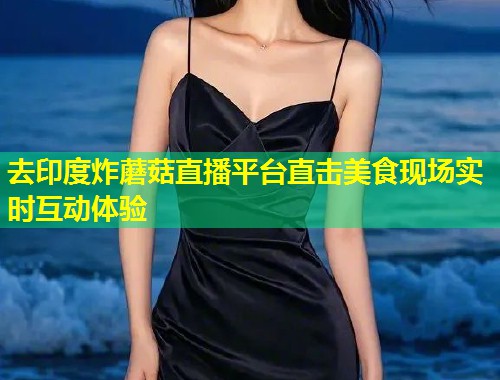 去印度炸蘑菇直播平台直击美食现场实时互动体验  第1张