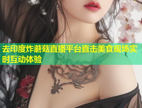 去印度炸蘑菇直播平台直击美食现场实时互动体验  第2张