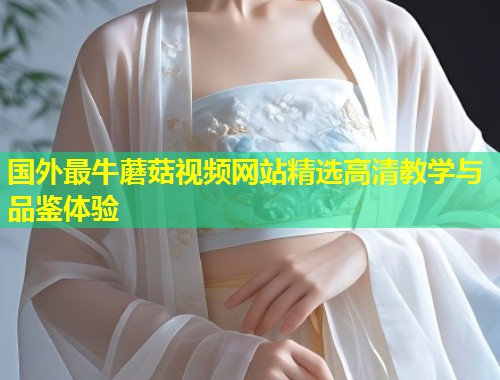 国外最牛蘑菇视频网站精选高清教学与品鉴体验  第1张