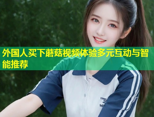 外国人买下蘑菇视频体验多元互动与智能推荐  第2张