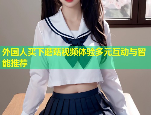 外国人买下蘑菇视频体验多元互动与智能推荐  第1张