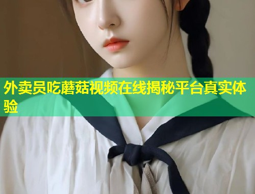 外卖员吃蘑菇视频在线揭秘平台真实体验  第1张