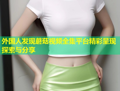 外国人发现蘑菇视频全集平台精彩呈现探索与分享  第1张