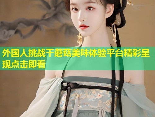外国人挑战干蘑菇美味体验平台精彩呈现点击即看  第1张